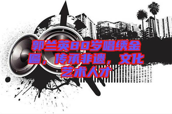 郭蘭英80歲唱繡金匾，傳承非遺，文化藝術(shù)人才