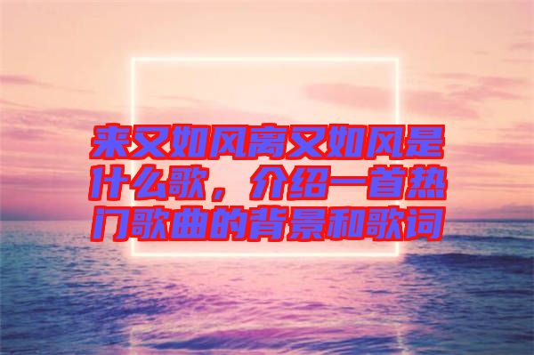 來(lái)又如風(fēng)離又如風(fēng)是什么歌，介紹一首熱門(mén)歌曲的背景和歌詞