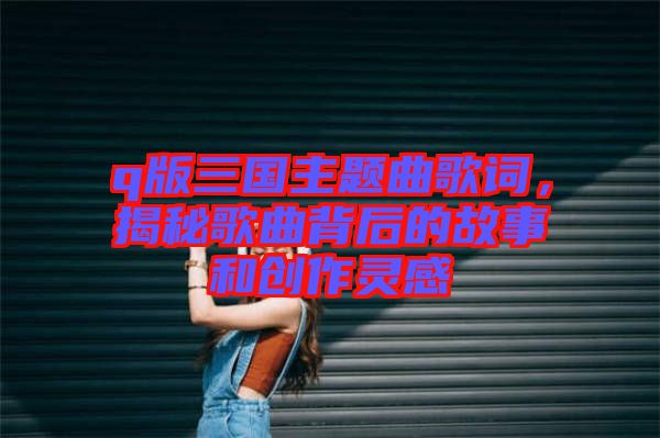 q版三國(guó)主題曲歌詞，揭秘歌曲背后的故事和創(chuàng)作靈感