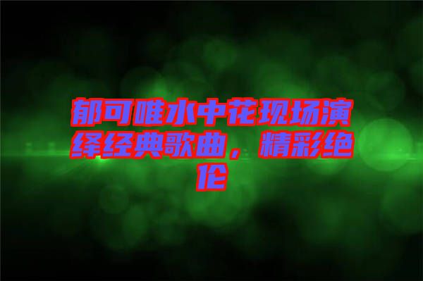 郁可唯水中花現(xiàn)場(chǎng)演繹經(jīng)典歌曲，精彩絕倫