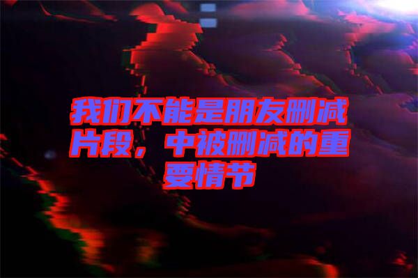 我們不能是朋友刪減片段，中被刪減的重要情節(jié)