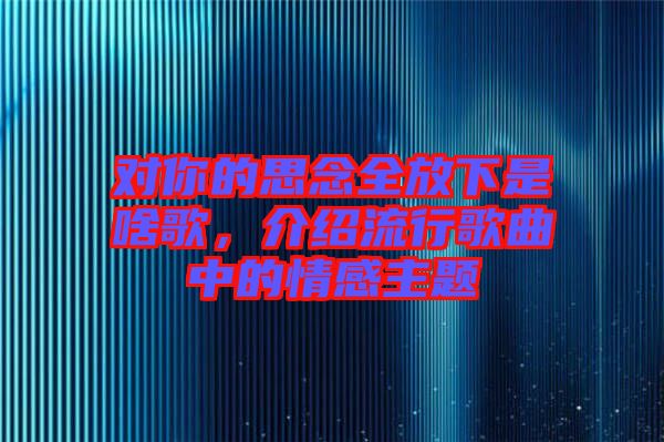對(duì)你的思念全放下是啥歌，介紹流行歌曲中的情感主題
