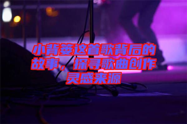 小背簍這首歌背后的故事，探尋歌曲創(chuàng)作靈感來源