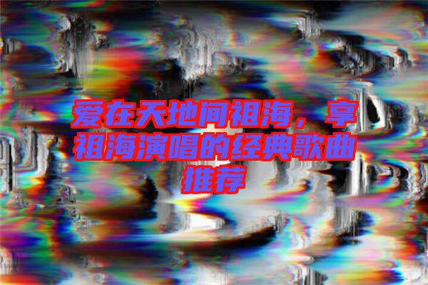 愛在天地間祖海，享祖海演唱的經(jīng)典歌曲推薦