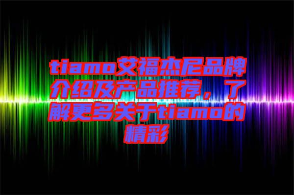 tiamo艾福杰尼品牌介紹及產(chǎn)品推薦，了解更多關(guān)于tiamo的精彩