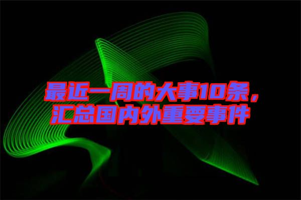 最近一周的大事10條，匯總國內(nèi)外重要事件