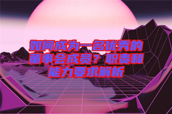 如何成為一名優(yōu)秀的董事會成員？職責(zé)和能力要求解析