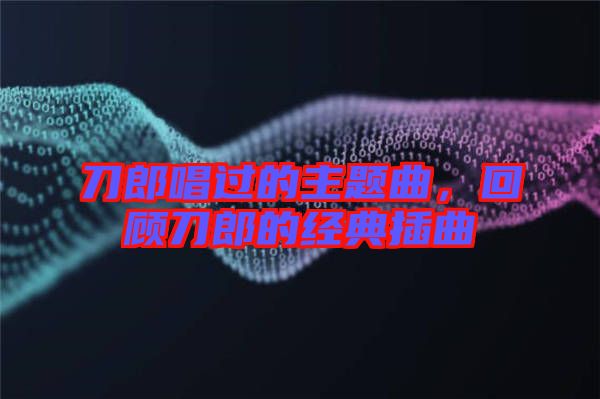 刀郎唱過的主題曲，回顧刀郎的經典插曲