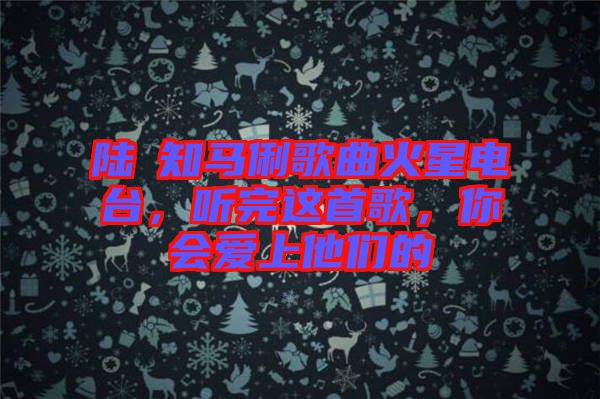 陸垚知馬俐歌曲火星電臺，聽完這首歌，你會愛上他們的
