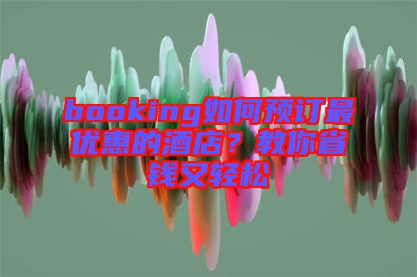 booking如何預(yù)訂最優(yōu)惠的酒店？教你省錢又輕松