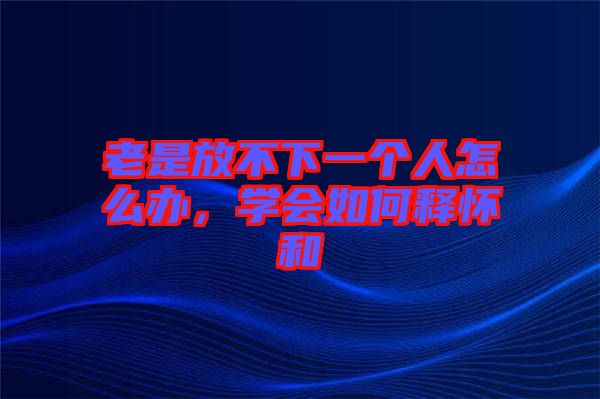 老是放不下一個人怎么辦，學會如何釋懷和