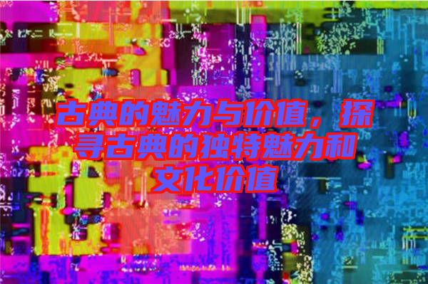 古典的魅力與價(jià)值，探尋古典的獨(dú)特魅力和文化價(jià)值