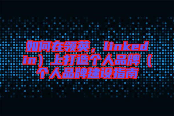 如何在領英，linkedin）上打造個人品牌（個人品牌建設指南