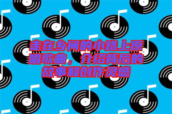 走在鄉(xiāng)間的小路上原唱歌曲，介紹背后的故事和創(chuàng)作靈感