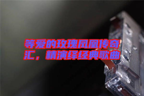 等愛的玫瑰鳳凰傳奇匯，精演繹經(jīng)典歌曲