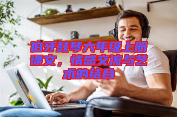 伯牙鼓琴六年級上冊課文，情感交流與藝術(shù)的結(jié)合