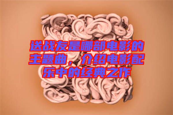 送戰(zhàn)友是哪部電影的主題曲，介紹電影配樂(lè)中的經(jīng)典之作