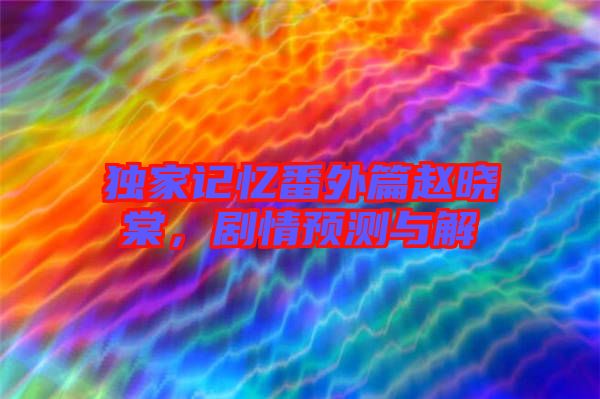 獨家記憶番外篇趙曉棠，劇情預(yù)測與解