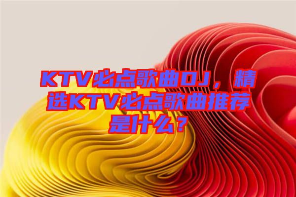 KTV必點(diǎn)歌曲DJ，精選KTV必點(diǎn)歌曲推薦是什么？