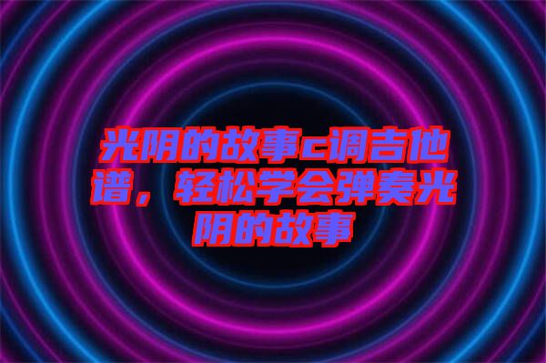 光陰的故事c調(diào)吉他譜，輕松學(xué)會(huì)彈奏光陰的故事