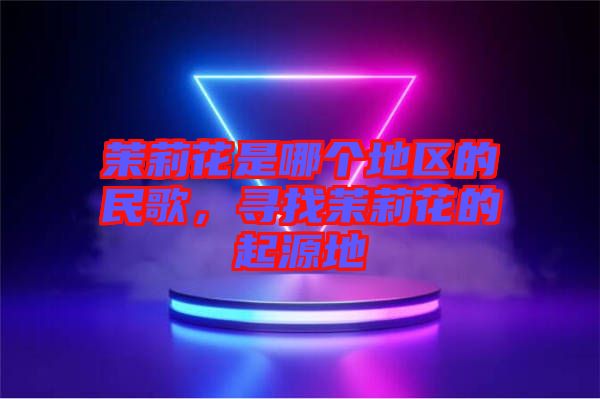 茉莉花是哪個地區(qū)的民歌，尋找茉莉花的起源地