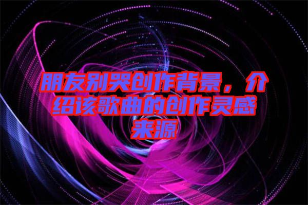 朋友別哭創(chuàng)作背景，介紹該歌曲的創(chuàng)作靈感來源