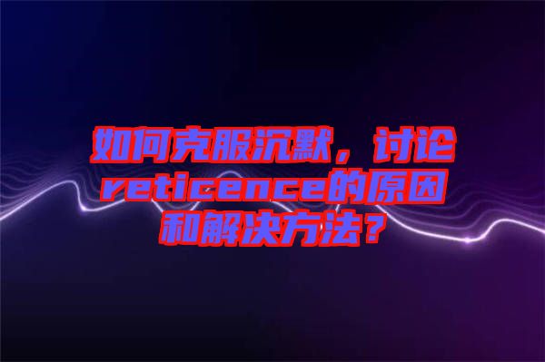如何克服沉默，討論reticence的原因和解決方法？