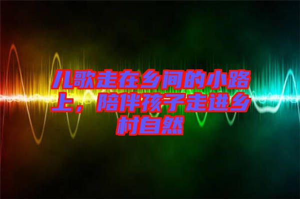 兒歌走在鄉(xiāng)間的小路上，陪伴孩子走進鄉(xiāng)村自然