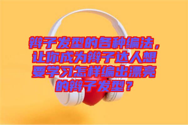 辮子發(fā)型的各種編法，讓你成為辮子達人想要學習怎樣編出漂亮的辮子發(fā)型？