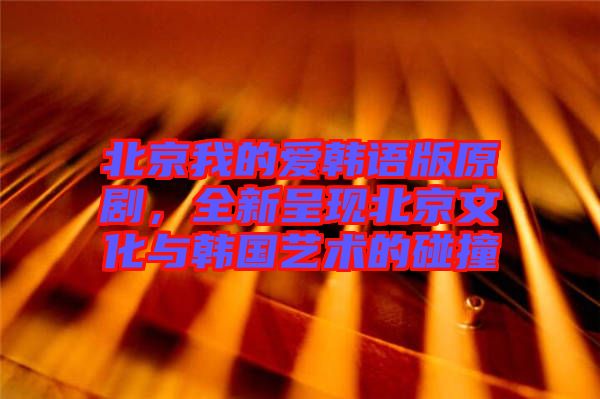 北京我的愛韓語版原劇，全新呈現(xiàn)北京文化與韓國藝術的碰撞