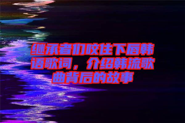 繼承者們咬住下唇韓語歌詞，介紹韓流歌曲背后的故事