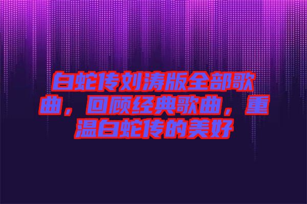 白蛇傳劉濤版全部歌曲，回顧經典歌曲，重溫白蛇傳的美好