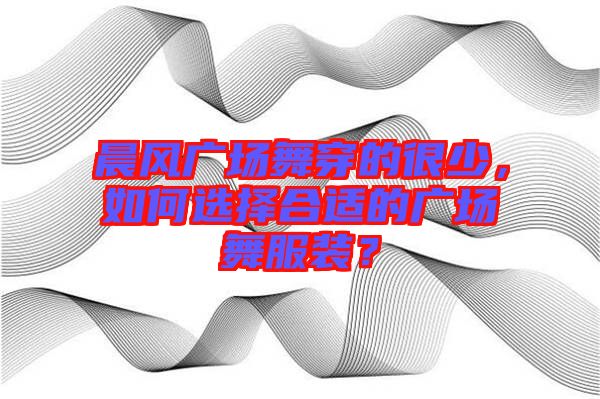 晨風廣場舞穿的很少，如何選擇合適的廣場舞服裝？