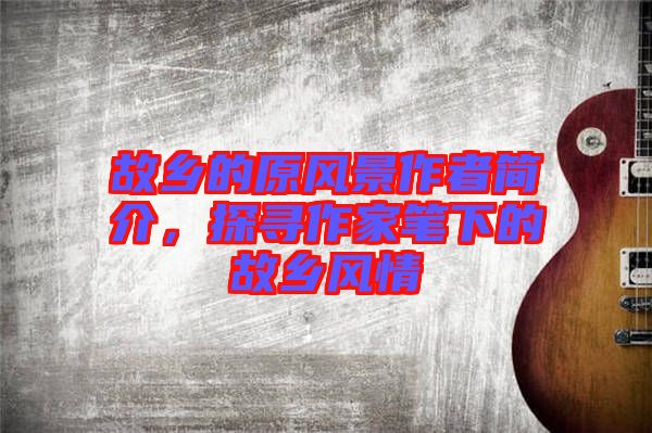 故鄉(xiāng)的原風景作者簡介，探尋作家筆下的故鄉(xiāng)風情