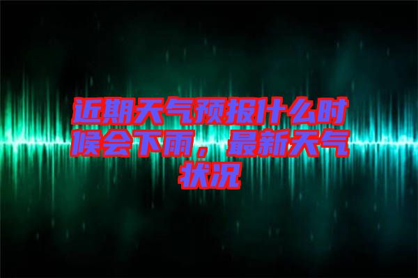 近期天氣預(yù)報(bào)什么時(shí)候會下雨，最新天氣狀況