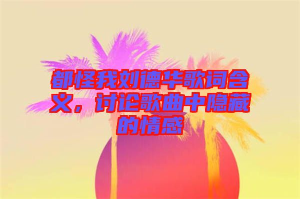 都怪我劉德華歌詞含義，討論歌曲中隱藏的情感