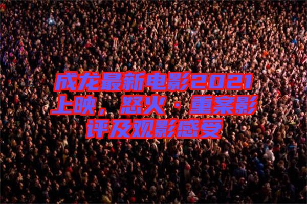 成龍最新電影2021上映，怒火·重案影評及觀影感受