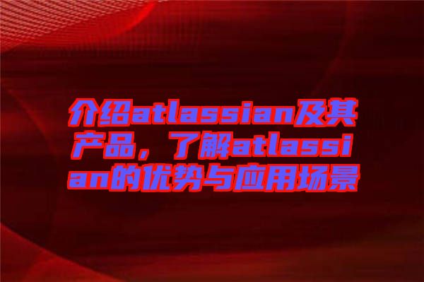 介紹atlassian及其產(chǎn)品，了解atlassian的優(yōu)勢(shì)與應(yīng)用場(chǎng)景