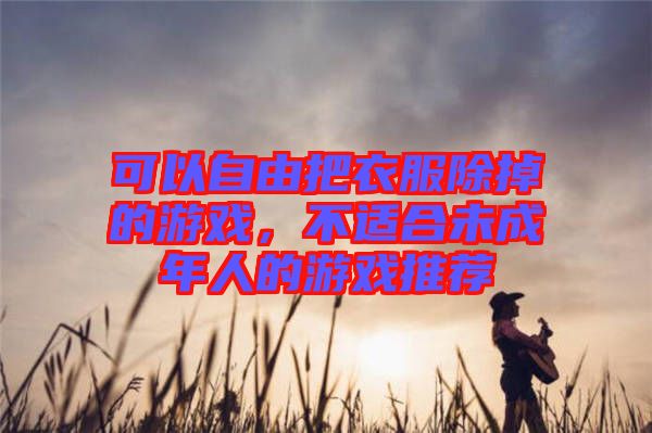 可以自由把衣服除掉的游戲，不適合未成年人的游戲推薦