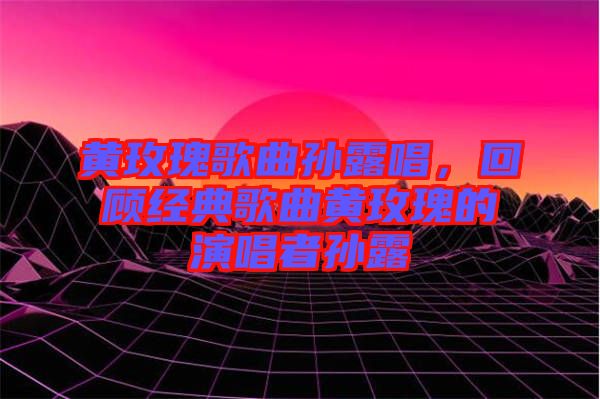 黃玫瑰歌曲孫露唱，回顧經(jīng)典歌曲黃玫瑰的演唱者孫露