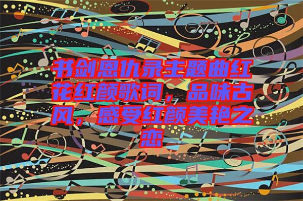 書劍恩仇錄主題曲紅花紅顏歌詞，品味古風(fēng)，感受紅顏美艷之戀