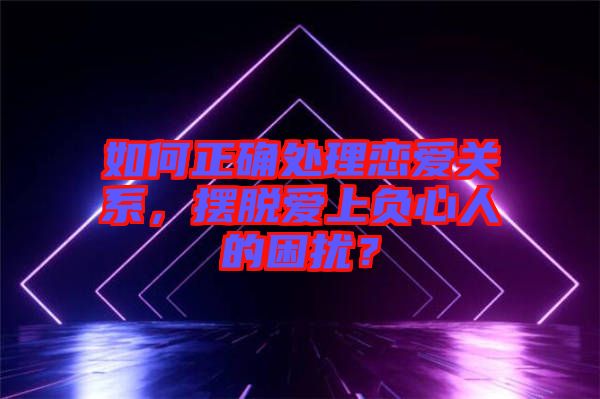 如何正確處理戀愛關(guān)系，擺脫愛上負心人的困擾？