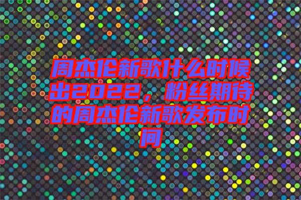周杰倫新歌什么時候出2022，粉絲期待的周杰倫新歌發(fā)布時間