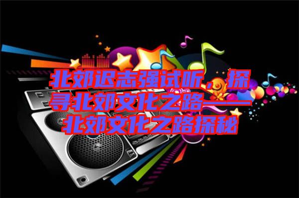 北郊遲志強(qiáng)試聽(tīng)，探尋北郊文化之路——北郊文化之路探秘