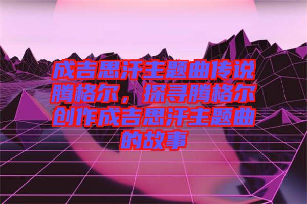成吉思汗主題曲傳說騰格爾，探尋騰格爾創(chuàng)作成吉思汗主題曲的故事