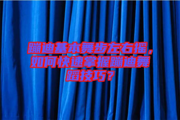 蹦迪基本舞步左右搖，如何快速掌握蹦迪舞蹈技巧？