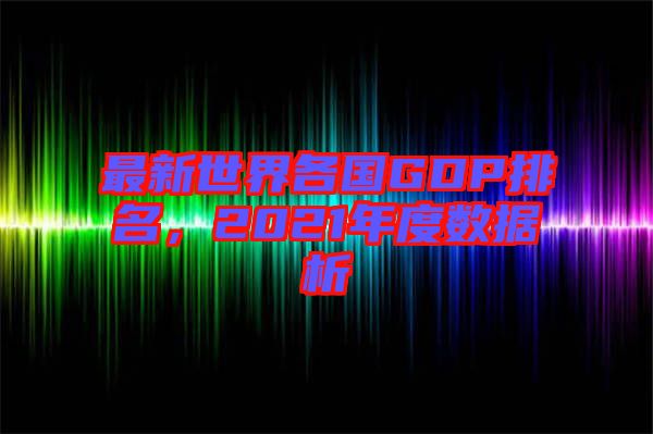 最新世界各國(guó)GDP排名，2021年度數(shù)據(jù)析