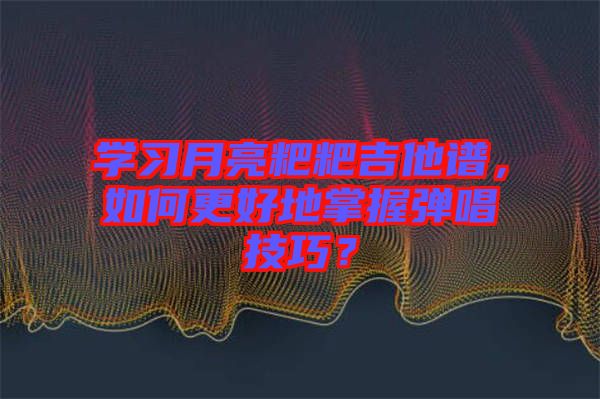 學(xué)習(xí)月亮粑粑吉他譜，如何更好地掌握彈唱技巧？
