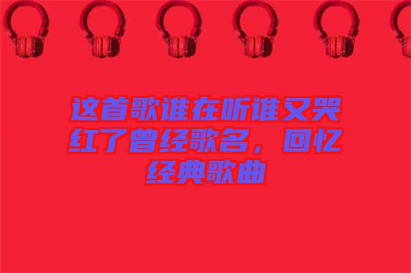 這首歌誰在聽誰又哭紅了曾經(jīng)歌名，回憶經(jīng)典歌曲