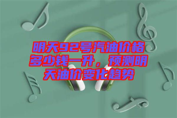 明天92號汽油價(jià)格多少錢一升，預(yù)測明天油價(jià)變化趨勢